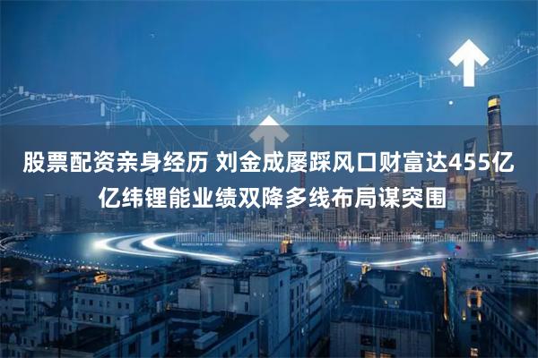 股票配资亲身经历 刘金成屡踩风口财富达455亿 亿纬锂能业绩双降多线布局谋突围