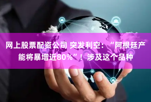 网上股票配资公司 突发利空：“阿根廷产能将暴增近80%”！涉及这个品种