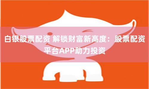 白银股票配资 解锁财富新高度：股票配资平台APP助力投资