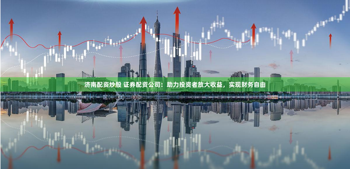 济南配资炒股 证券配资公司：助力投资者放大收益，实现财务自由