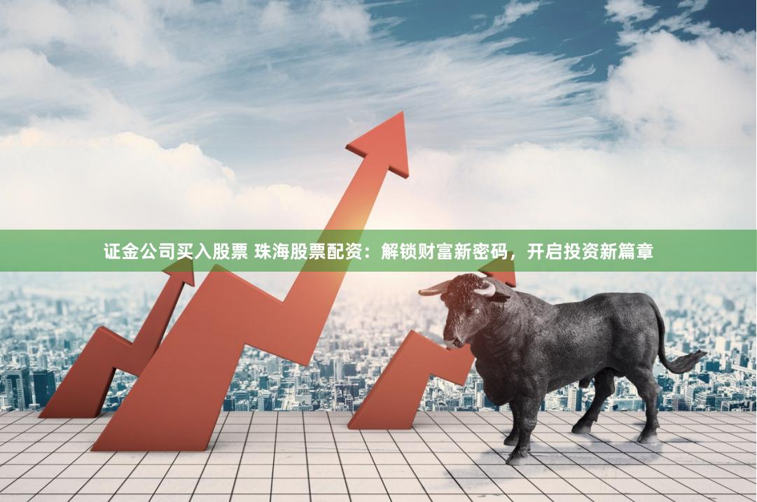 证金公司买入股票 珠海股票配资：解锁财富新密码，开启投资新篇章