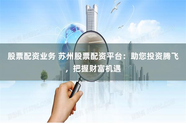 股票配资业务 苏州股票配资平台：助您投资腾飞，把握财富机遇