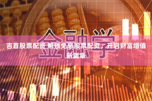 吉首股票配资 解锁免息股票配资，开启财富增值新篇章
