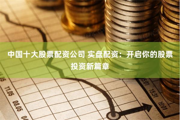 中国十大股票配资公司 实盘配资：开启你的股票投资新篇章