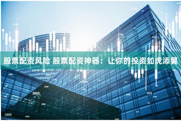 股票配资风险 股票配资神器：让你的投资如虎添翼
