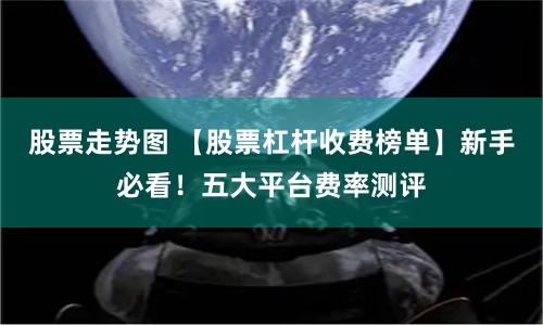 股票走势图 【股票杠杆收费榜单】新手必看！五大平台费率测评